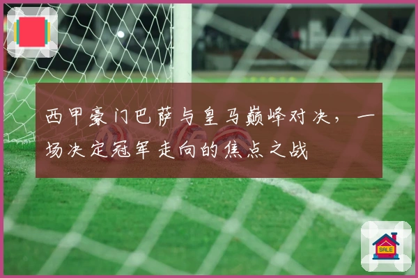西甲豪门巴萨与皇马巅峰对决，一场决定冠军走向的焦点之战