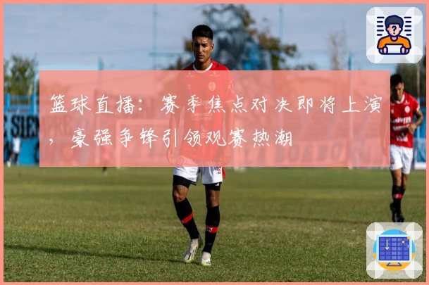 篮球直播：赛季焦点对决即将上演，豪强争锋引领观赛热潮