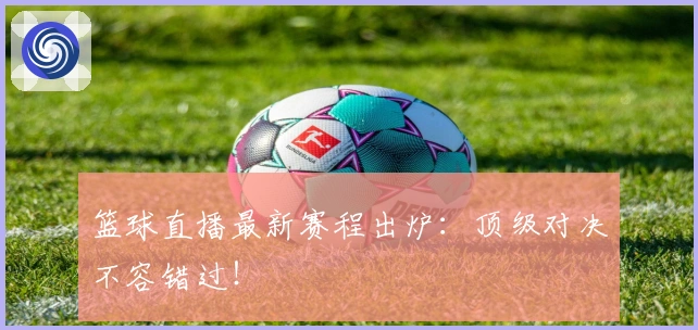 篮球直播最新赛程出炉：顶级对决不容错过！