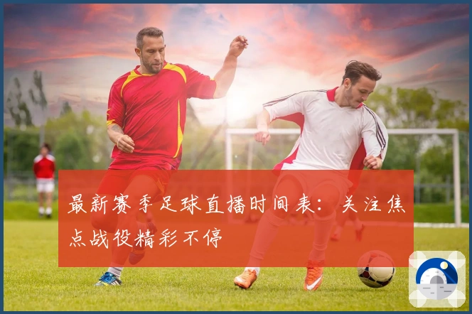 最新赛季足球直播时间表：关注焦点战役精彩不停