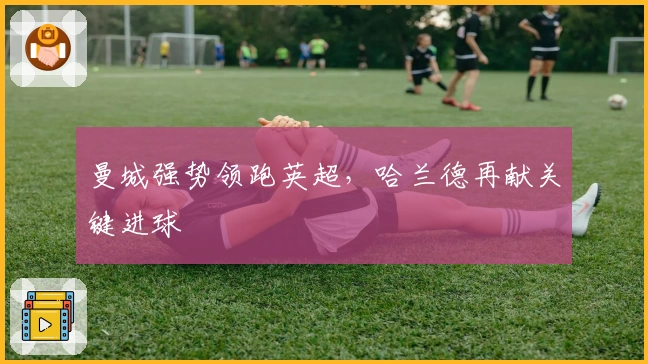 曼城强势领跑英超,哈兰德再献关键进球