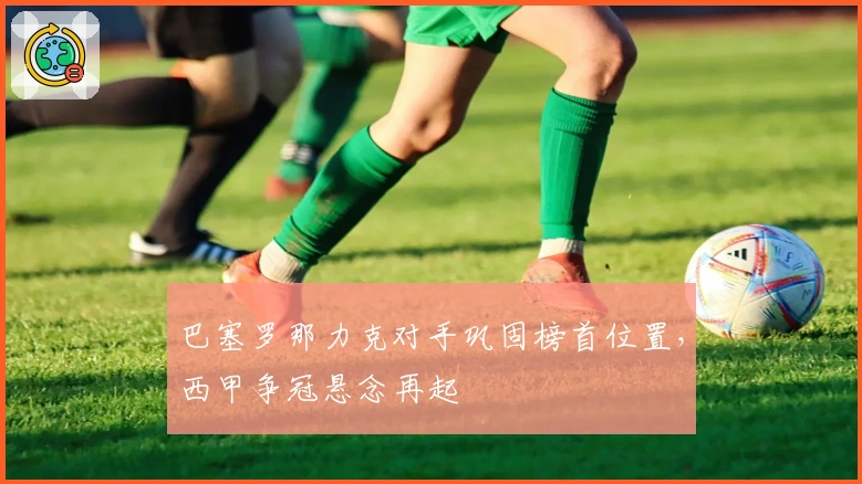 巴塞罗那力克对手巩固榜首位置，西甲争冠悬念再起