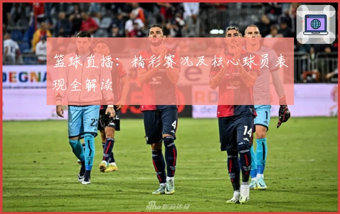 篮球直播：精彩赛况及核心球员表现全解读