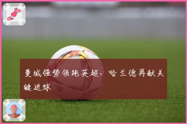 曼城强势领跑英超，哈兰德再献关键进球