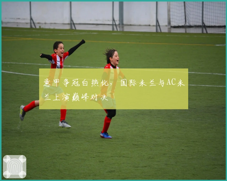 意甲争冠白热化，国际米兰与AC米兰上演巅峰对决