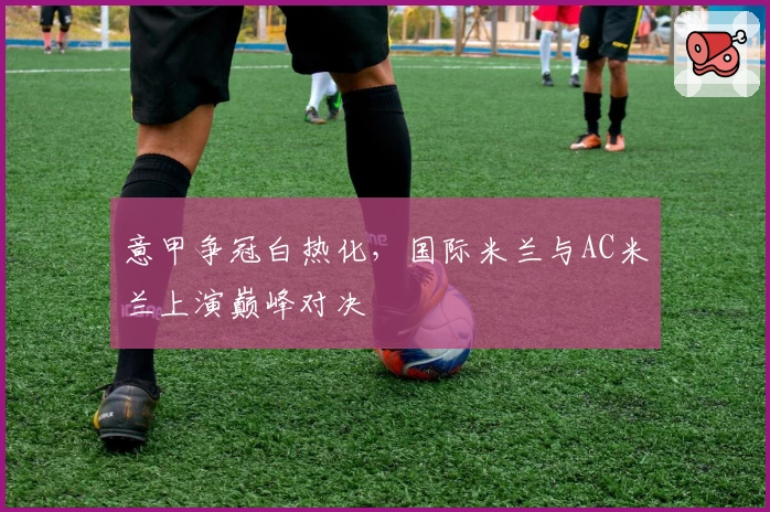 意甲争冠白热化，国际米兰与AC米兰上演巅峰对决